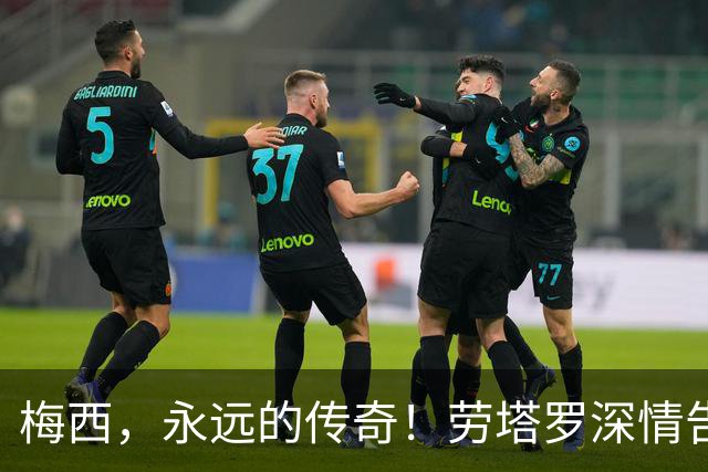 梅西，永远的传奇！劳塔罗深情告别